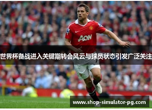 世界杯备战进入关键期转会风云与球员状态引发广泛关注 世界杯备战进入关键期转会风云与球员状态引发广泛关注