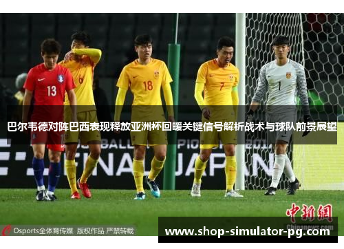 巴尔韦德对阵巴西表现释放亚洲杯回暖关键信号解析战术与球队前景展望