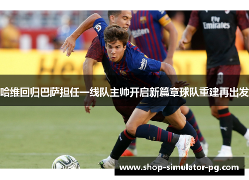 哈维回归巴萨担任一线队主帅开启新篇章球队重建再出发 哈维回归巴萨担任一线队主帅开启新篇章球队重建再出发