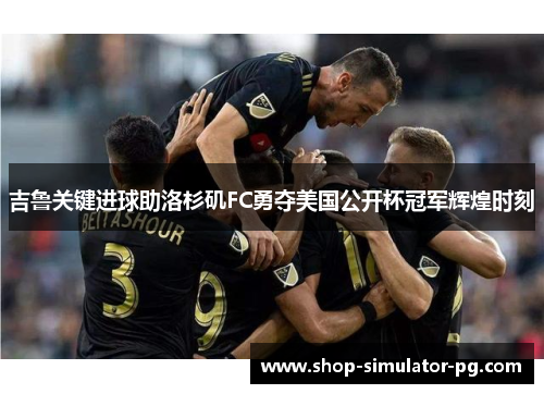 吉鲁关键进球助洛杉矶FC勇夺美国公开杯冠军辉煌时刻