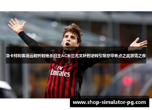 洛卡特利客场远射折射绝杀旧主AC米兰尤文补时逆转引爆意甲焦点之战激情之夜 洛卡特利客场远射折射绝杀旧主AC米兰尤文补时逆转引爆意甲焦点之战激情之夜