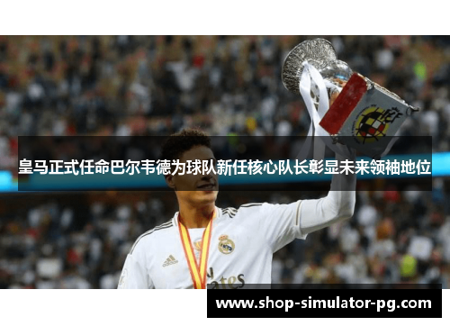 皇马正式任命巴尔韦德为球队新任核心队长彰显未来领袖地位