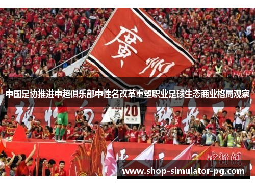 中国足协推进中超俱乐部中性名改革重塑职业足球生态商业格局观察