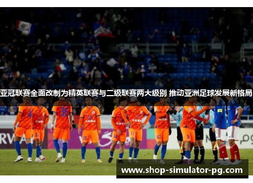 亚冠联赛全面改制为精英联赛与二级联赛两大级别 推动亚洲足球发展新格局