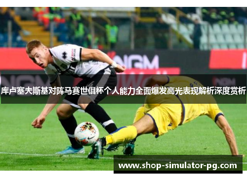 库卢塞夫斯基对阵马赛世俱杯个人能力全面爆发高光表现解析深度赏析