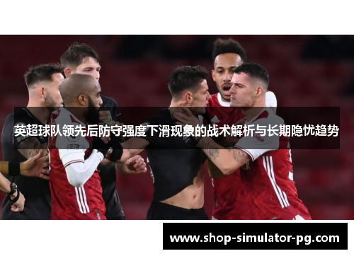 英超球队领先后防守强度下滑现象的战术解析与长期隐忧趋势 英超球队领先后防守强度下滑现象的战术解析与长期隐忧趋势
