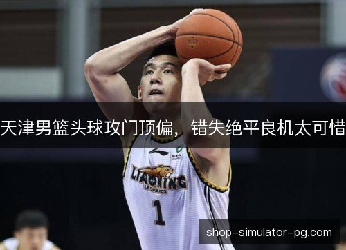 天津男篮头球攻门顶偏，错失绝平良机太可惜