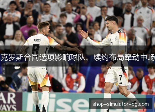 克罗斯合同选项影响球队,续约布局牵动中场 克罗斯合同选项影响球队,续约布局牵动中场