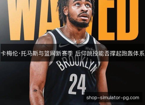 卡梅伦·托马斯与篮网新赛季 后仰跳投能否撑起跑轰体系 卡梅伦·托马斯与篮网新赛季 后仰跳投能否撑起跑轰体系